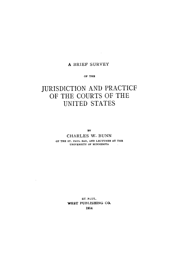 handle is hein.beal/juprcus0001 and id is 1 raw text is: A BRIEF SURVEYOF THEJURISDICTION AND PRACTICFOF THE COURTS OF THEUNITED STATESBYCHARLES W. BUNNOF THE ST. PAUL BAR, AND LECTURER AT THEUNIVERSITY OF MINNESOTAST. PAUL.WEST PUBLISHING CO.1914