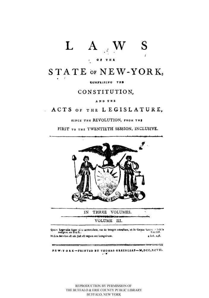 handle is hein.beal/lawnycca0003 and id is 1 raw text is: LAOf TH1STATE OF NEW-YORK,.  (.OMPI 1SING  THICONSTITUTION,AND THEACTS OF THE L EGISLATURE,SINCE THE REVOLUTION, FRoM THSFIRST TO THE TWENTIETH SESSION, INCLUSIVE.IIN   THREE     VOLUMES.VOLUME III.QuuU  1,plali iper a!,as accu mnulate, eas de thtegro reulttare, et In C pus '   m rrrI,*I~gere,CKU LU flE BAON.hlMf4ra Savitus cft ubi ji eft vau ta aut nlcgnirum.  4  nlf. 2,6.N I W-Y OR K-PINT&D BY THOMAS GREENLEAI'-MDCCXCVl.. a'REPRODUCTION BY PERMISSION OFTHE BUFFALO & ERIE COUNTY PUBLIC LIBRARYBUFFALO, NEW YORKYw