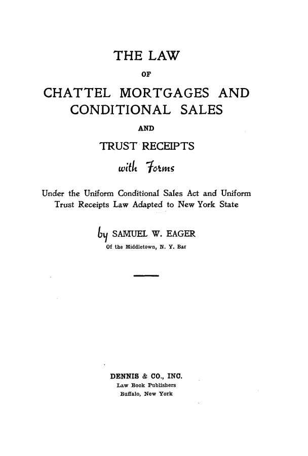 handle is hein.beal/lchattmor0001 and id is 1 raw text is: THE LAWOFCHATTEL MORTGAGES ANDCONDITIONAL SALESANDTRUST RECEIPTSUnder the Uniform Conditional Sales Act and UniformTrust Receipts Law Adapted to New York StateSAMUEL W. EAGEROf the Middletown, N. Y. BarDENNIS & CO., INC.Law Book PublishersBuffalo, New York