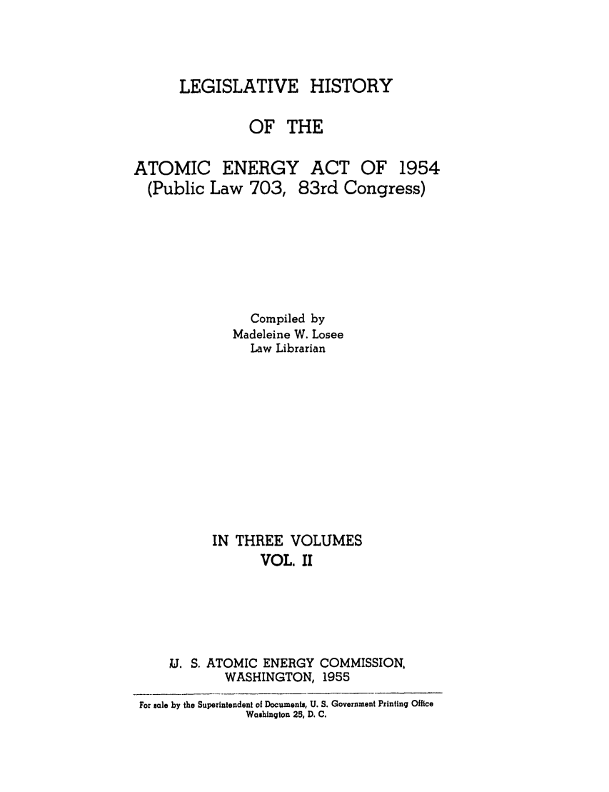 handle is hein.beal/leghisatome0002 and id is 1 raw text is: LEGISLATIVE

HISTORY

OF THE

ATOMIC ENERGY
(Public Law 703,

ACT OF 1954
83rd Congress)

Compiled by
Madeleine W. Losee
Law Librarian
IN THREE VOLUMES
VOL. II

U. S. ATOMIC ENERGY
WASHINGTON,

COMMISSION,
1955

For sale by the Superintendent of Documents, U. S. Government Printing Office
Washington 25, D. C.


