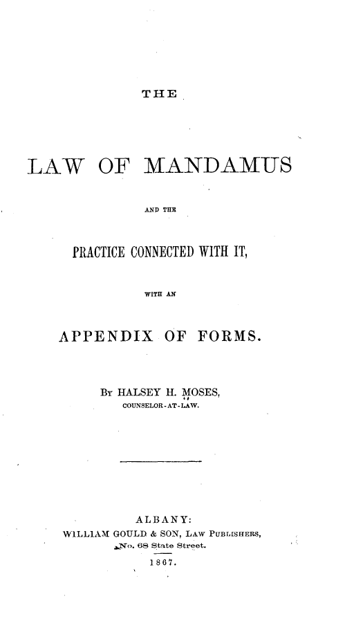 handle is hein.beal/lwomsatpe0001 and id is 1 raw text is: THELAWOF MANDAMUS         AND THEPRACTICE CONNECTED WITH IT,         WITH ANAPPENDIXOF  FORMS.     By HALSEY H. MOSES,        COUNSELOR - AT- LAW.        ALBANY:WILLIAM GOULD & SON, LAW PUBLISHERS,       ,No. 68 State Street.           1867.