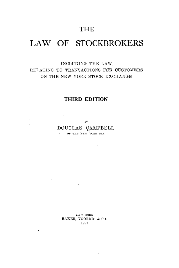 handle is hein.beal/lwskb0001 and id is 1 raw text is: THELAW OF STOCKBROKERS          INCLUDING THE LAWRELATING TO TRANSACTIONS Fff CUSTO'MERS   ON THE NEW YORK STOCK EXCHANUME           THIRD EDITION                 BY         DOUGLAS CAMPBELL           OF THE NEW YORK BAR              NEW YORK          BAKER, VOORHIS & CO.                1927
