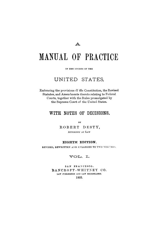 handle is hein.beal/mapremb0001 and id is 1 raw text is: MANUAL OF PRACTICEIN THE COURTS OF THEUNITED STATES.Embracing the provisions 6f the Constitution, the RevisedStatutes, and Amendments thereto relating to FederalCourts, together with the Rules promulgated bythe Supreme Court of the United States.WITH NOTES OF DECISIONS.BYROBERT DESTY,ATTORNEY AT LAWEIGHTH EDITION.REVISED, REWRITTEN AND ENLARGED TO TWO VOLUMES.TcTOL     I.SAN FRANCISCO.BANCROFT-WHITNEY CO.LAW PUBLISHERS AND LAW BOOKSELLERS.1893.