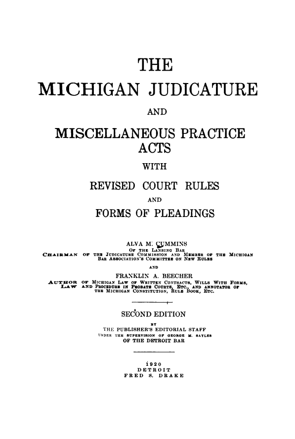 handle is hein.beal/michjudpa0001 and id is 1 raw text is:                        THEMICHIGAN JUDICATURE                         AND    MISCELLANEOUS PRACTICE                       ACTS                       WITHREVISED COURT RULES             AND FORMS OF PLEADINGS          ALVA M. MMINS          Or THE LANsINo BAROF THE JUDICATURE COMMISSION AND MEMBER 01 THE MICHIGAN   BAR ASSocIATION'S COMMITTEE oN NEW RULES               AND                FRANKLIN A. BEECHERAtraioR or MICHIGAN LAW Or WRITTEN CONTRACTs, WILLS WITH FORMS,   LAW  AND PROCEDURE IN PRORATE COURTS ETC AND ANNOTATOR O           THE MICHIGAN CONSTITUTION, RULE D1OOK, ETC.                 SEdOND EDITION                        BT             THE PUBLISHER'S EDITORIAL STAFF             UNDER THE SUPERVISION OP GEORGE M. BAYLES                 OF THE DfTROIT BAR                      i920                    DETROIT                 FRED  S. DRAKECHAIRMAN