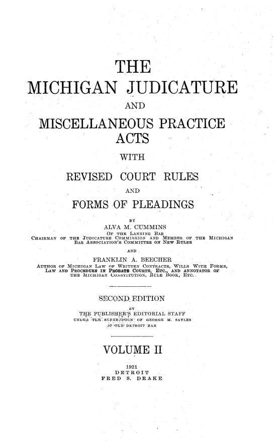 handle is hein.beal/michjudpa0002 and id is 1 raw text is:                     THEMICHIGAN JUDICATURE                      AND   MISCELLANEOUS PRACTICE                    ACTS                    WITH         REVISED COURT RULES                      AND          FORMS OF PLEADINGS                       BY                  ALVA M. CUMMINS                  OF THE LANSING BAR CHAIRMAN OF THE JUDICATURE COMMISSION AND MEMBER OF THE MICHIGAN           BAR ASSOCIATION'S COMMITTEE ON NEW RULES                       AND               FRANKLIN A. BEECHER  AUTHOR OF MICHIGAN LAW OF WRITTEN CONTRACTS, WILLS WITH FORMS,    LAW AND PROCEDURE IN PROBATB COURTS, ETC., AND ANNOTATOR OF          THE MICHIGAN COAbTITUTION, RULE BOOK, ETC..                SECOND  EDITION            THE PUBLISHER'S EDITORIAL STAFF            UNIJE TUE SUPER7 lIGN OF GEORGE M. SAYLES                  iF TUH DETROIT BAR                  VOLUME II                       1921                    DETROIT                 FRED  S. DRAKE