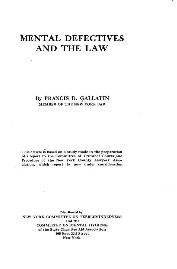 handle is hein.beal/mldfatlw0001 and id is 1 raw text is: MENTAL DEFECTIVES      AND THE LAW      By  FRANCIS   D.  GALLATIN      MEMBER   OF THE NEW YORK BARThis article is based on a study made in the preparationof a report to the Committee of Criminal Courts :andProcedure of the New York County Lawyers' Asso-ciation, which report is now under consideration                Distributed by NEW YORK COMMITTEE  ON FEEBLEMINDEDNESS                  and the      COMMITTEE  ON MENTAL HYGIENE      of the State Charities Aid Association              105 East 22d Street                 New York