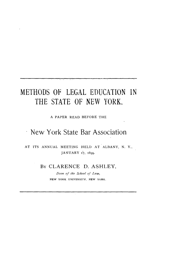 handle is hein.beal/mlesny0001 and id is 1 raw text is: METHODS OF LEGAL EDUCATION IN     THE   STATE   OF  NEW   YORK.          A PAPER READ BEFORE THE    New  York  State Bar Association AT ITS ANNUAL MEETING HELD AT ALBANY, N. Y.,              JANUARY 17, 1899.       By CLARENCE D.   ASHLEY,            Dean of the School of Law,          NEW YORK UNIVERSITY, NEW YORK.