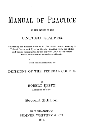 handle is hein.beal/mlopcite0001 and id is 1 raw text is: MANUAL OF PRACTICEIN TWE CQURTS OF THEUNITED STATES.Embracing the Revised Statutes of the LniteO btatee, relating toFederal Courts and 1ractice therein, together with the Rulesand Orders promulgated by the Supreme Court of the UnitedStates, and the latest amendments thereto.WITH NOTES REFERRING TODECISIONS OF THE FEDERAL COURTS.BYROBERT DESTY,ATTORNEY AT LAW.Second Edition.SAN FRANCISCO:SUMNER WHITNEY & CO.1876.
