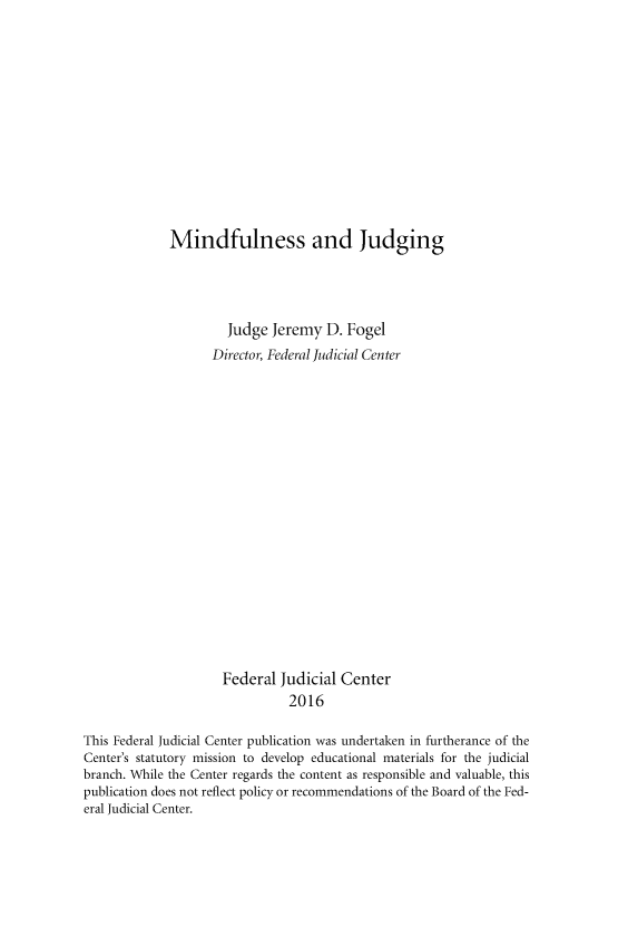 handle is hein.beal/mndfjg0001 and id is 1 raw text is:              Mindfulness and Judging                      Judge  Jeremy  D. Fogel                   Director, Federal Judicial Center                     Federal  Judicial Center                               2016This Federal Judicial Center publication was undertaken in furtherance of theCenter's statutory mission to develop educational materials for the judicialbranch. While the Center regards the content as responsible and valuable, thispublication does not reflect policy or recommendations of the Board of the Fed-eral Judicial Center.