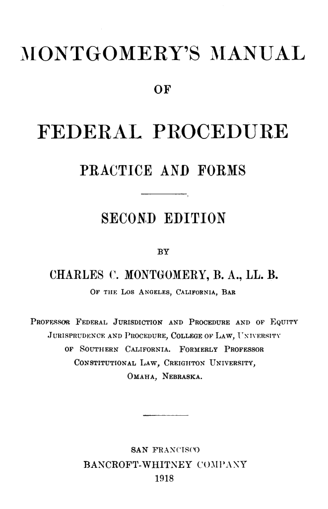 handle is hein.beal/mntfdpor0001 and id is 1 raw text is: iONTGOMERY'S MANUAL                     OF   FEDERAL PROCEDURE         PRACTICE AND FORMS             SECOND EDITION                     BY     CHARLES C. MONTGOMERY, B. A., LL. B.           OF THE Los ANGELES, CALIFORNIA, BAR  PROFESSOR FEDERAL JURISDICTION AND PROCEDURE AND OF EQUITY    JURISPRUDENCE AND PROCEDURE, COLLEGE OF LAW, T'NIVERSITV       OF SOUTHERN CALIFORNIA. FORMERLY PROFESSOR       CONSTITUTIONAL LAW, CREIGHTON UNIVERSITY,                 OMAHA, NEBRASKA.                 SAN FRAN('IS('O          BANCROFT-WHITNEY C1OM1'ANY                     1918
