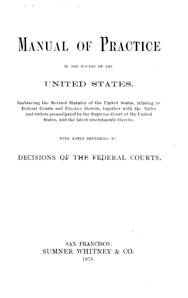 handle is hein.beal/mnupctus0001 and id is 1 raw text is: MANUAL OF PRACTICE               IN THiE CiEIi OF orT-E        ITNTITED STATES.Embracing the Revised Statutes of tie United States, relating toFederal Courts and Practice the rein, together with the Rules   and Ordera 1iromulgatedby the Supreme Court of the Untited        States, and the latest amendments thicto.             WTHu NOES RtiL1FLN( TlDECISIONS OF THE FEDERAL COURTS,               SAN FRANCISCO:        SUMNER WHITNEY & CO.