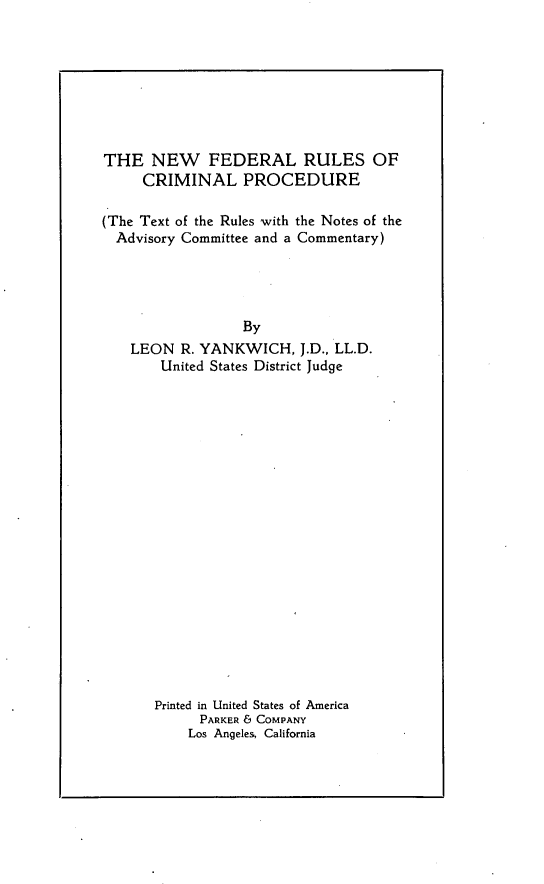 handle is hein.beal/nfdrucmp0001 and id is 1 raw text is: THE NEW FEDERAL RULES OF     CRIMINAL PROCEDURE(The Text of the Rules with the Notes of the  Advisory Committee and a Commentary)                 By   LEON R. YANKWICH, J.D., LL.D.       United States District JudgePrinted in United States of America      PARKER 6 COMPANY    Los Angeles, California