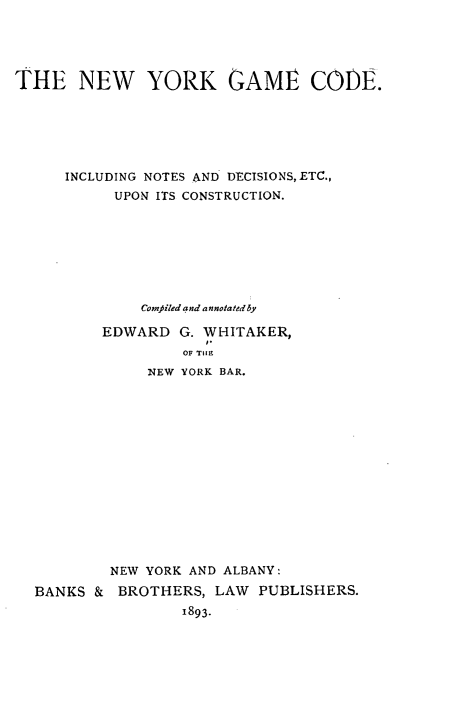handle is hein.beal/nygmcd0001 and id is 1 raw text is: THE NEW YORK GAME CODE.     INCLUDING NOTES AND DECISIONS,ETC.,           UPON ITS CONSTRUCTION.              Comfiled and annotated y          EDWARD G. WHITAKER,                  OF TIIH              NEW YORK BAR.          NEW YORK AND ALBANY:  BANKS & BROTHERS, LAW PUBLISHERS.                  1893.