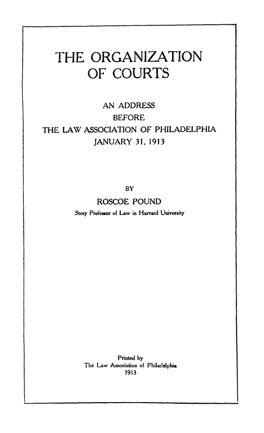 handle is hein.beal/orgcts0001 and id is 1 raw text is: THE ORGANIZATIONOF COURTSAN ADDRESSBEFORETHE LAW ASSOCIATION OF PHILADELPHIAJANUARY 31, 1913BYROSCOE POUNDStory Professor of Law in Harvard UniversityPrinted byThe Law Association of Philadelphia1913