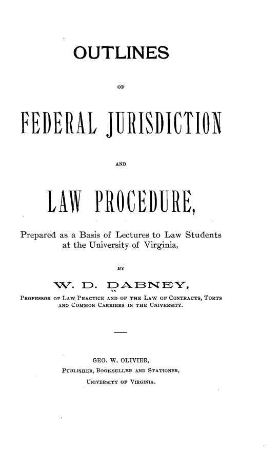 handle is hein.beal/osfljnlwpd0001 and id is 1 raw text is:            OUTLINES                    OFFEDERAL JURISDICTION                    AND      LAW      PRCEDURE,Prepared as a Basis of Lectures to Law Students         at the University of Virginia,                    BY       1V.   D.. DABNEY,1:;1PROFESSOR OF LAW PRACTICE AND OF THE LAW OF CONTRACTS, TORTS        AND COMMON CARRIERS IN THE UNIVERSITY.      GEO. W. OLIVIER,PUBLISHER, BOOKSELLER AND STATIONER,     UNIVERSITY OF VIRGINIA.