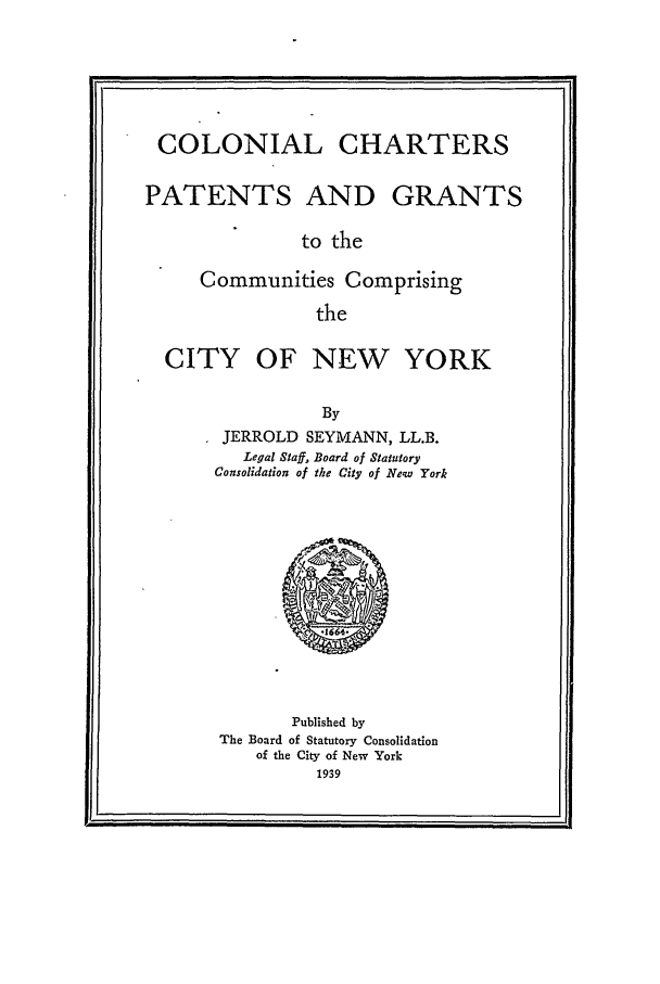 handle is hein.beal/patgra0001 and id is 1 raw text is: COLONIAL CHARTERSPATENTS AND GRANTSto theCommunities ComprisingtheCITY OF NEW YORKByJERROLD SEYMANN, LL.B.Legal Staff, Board of StatutoryConsolidation of the City of New YorkPublished byThe Board of Statutory Consolidationof the City of New York1939