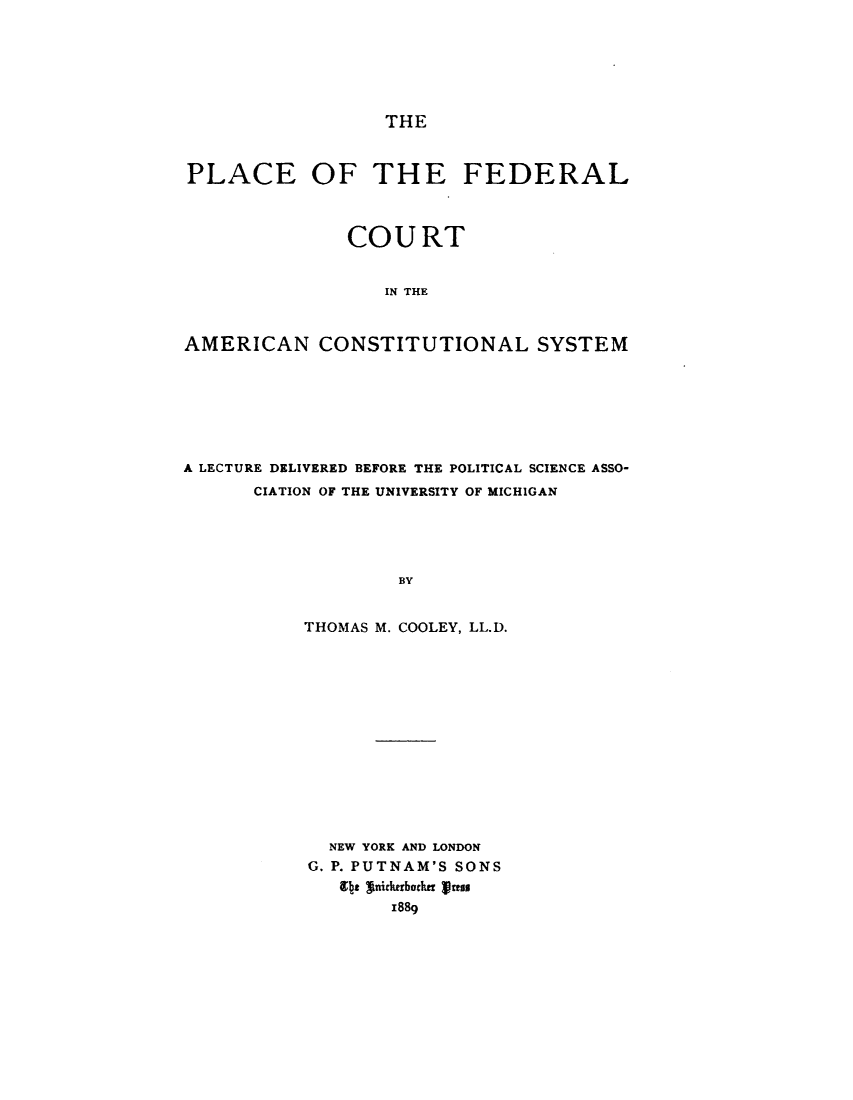 handle is hein.beal/pcflctancl0001 and id is 1 raw text is: THEPLACE OF THE FEDERAL               COURT                  IN THEAMERICAN CONSTITUTIONAL SYSTEMA LECTURE DELIVERED BEFORE THE POLITICAL SCIENCE ASSO-      CIATION OF THE UNIVERSITY OF MICHIGAN                   BY           THOMAS M. COOLEY, LL.D.  NEW YORK AND LONDONG. P. PUTNAM'S SONS   9tt winirtibotim rthis       x889