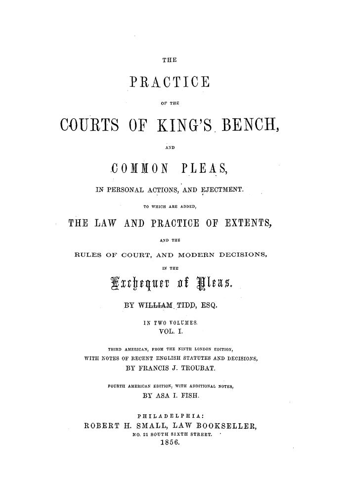 handle is hein.beal/pcobencp0001 and id is 1 raw text is: THEPRACTICEOF' THECOURTS OF KING'S. BENCH,COMMON         PLEAS,IN PERSONAL ACTIONS, AND EJECTMENT.TO WHICH ARE ADDED,THE LAW     AND PRACTICE OF EXTENTS,AND THERULES OF COURT, AND MODERN DECISIONS,IN THEjxrcqltfr Dia5BY WILLIAM. TIDD, ESQ.IN TWO VOLUMES.VOL. I.THIRD AMERICAN, FROM THE NINTH LONDON EDITION,WITH NOTES OF RECENT ENGLISH STATUTES AND DECISIONS,BY FRANCIS J. TROUBAT.FOURTH AMERICAN EDITION, WITH ADDITIONAL NOTES,BY ASA I. FISH.PHILADELPHIA:ROBERT H. SMALL, LAW BOOKSELLER,NO. 21 SOUTH SIXTH STREET.1856.