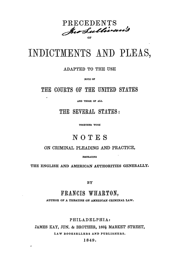 handle is hein.beal/pip0001 and id is 1 raw text is: PRECEDENTSOFINDICTMENTS AND PLEAS,ADAPTED TO THE USEBOTH OFTHE COURTS OF THE UNITED STATESAND THOSE OF ALLTHE SEVERAL STATES:TOGETHER WITHNOTESON CRIMINAL PLEADING AND PRACTICE,EMBRACINGTHE ENGLISH AND AMERICAN AUTHORITIES GENERALLY.BYFRANCIS WIARTON,AUTHOR OF A. TREATISE ON A31 RICAN CRIMINAL LAW.PHILADELPHIA:JAMES KAY, JUN. & BROTHER, 1831 MARKET STREET,LAW BOOKSELLERS AND PUBLISHERS.1849.