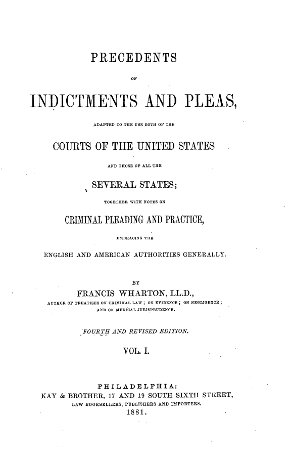 handle is hein.beal/preindpls0001 and id is 1 raw text is:               PRECEDENTS                       OFINDICTMENTS AND PLEAS,              ADAPTED TO THE USE BOTH OF THE     COURTS OF THE UNITED STATES                 AND THOSE OF ALL THE              SEVERAL STATES;                 TOGETHER WITH NOTES ON        CRIMINAL PLEADING AND PRACTICE,                   EMBRACING THE   ENGLISH AND AMERICAN AUTHORITIES GENERALLY.                       BY          FRANCIS   WHARTON,   LL.D.,    AUTHOR OF TREATISES ON CRIMINAL LAW; ON EVIDENCE; ON NEGLIGENCE;               AND ON MEDICAL JURISPRUDENCE.            FOURTH AND REVISED EDITION.                     VOL. I.               PHILADELPHIA:  KAY  & BROTHER, 17 AND 19 SOUTH SIXTH STREET,         LAW BOOKSELLERS, PUBLISHERS AND IMPORTERS.                      1881.