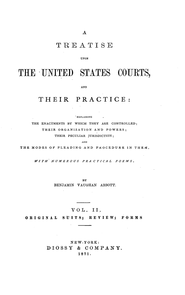 handle is hein.beal/pucs0002 and id is 1 raw text is: A           TREATISE                  UPONTHE UNITED STATES COURTS,                  AND      THEIR      PRACTICE:                 EXPLAINING    THE ENACTMENTS BY WHICH THEY ARE CONTROLLED;       THEIR ORGANIZATION AND POWERS;          THEIR PECULIAR JURISDICTION;                  ANDTHE MODES OF PLEADING AND PROCEDURE IN THEM.     WITH NUMEROUS PRACTICAL FORMS.                   BY          BENJAMIN VAUGHAN ABBOTT.               VOL.   II.  ORIGINAL   SUITS;  REVIEW;  FORMS               NEW-YORK:        DIOSSY   & COMPANY.                 1871.