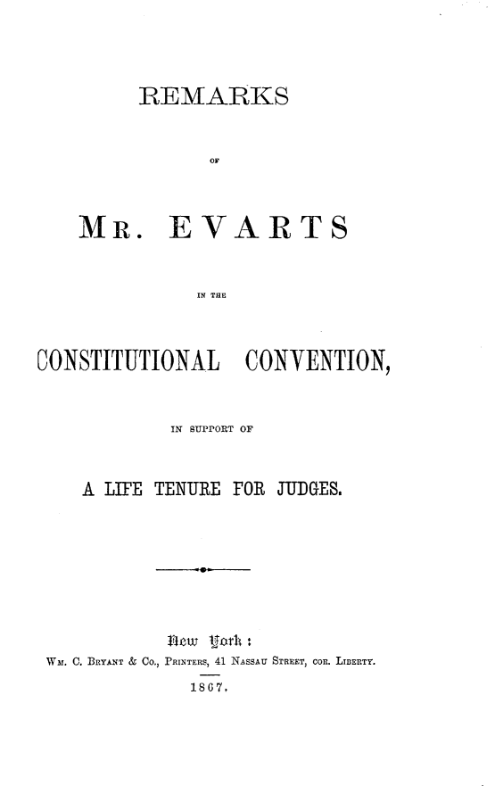 handle is hein.beal/reevar0001 and id is 1 raw text is:       REMARKS            OMMR. EVARTS           IN THECONSTITUTIONAL CONVENTION,            IN SUPPORT OF    A LIFE TENURE FOR JUDGES. Wmr. C. BRYANT & Co., PRINTERS, 41 NASSAU STREET, COI. LIBERTY.              1867.