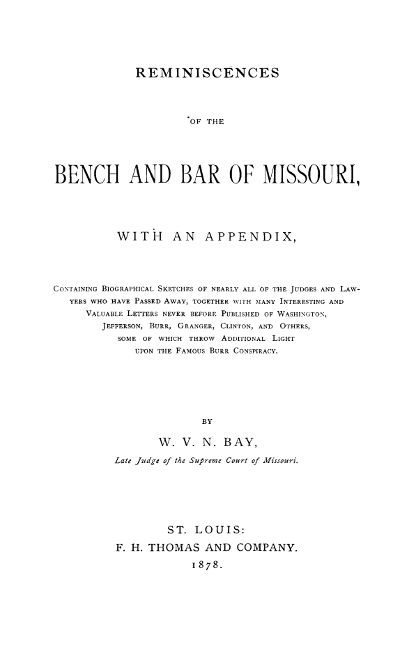 handle is hein.beal/rembbmo0001 and id is 1 raw text is: REMINISCENCESOF THEBENCH AND BAR OF MISSOURI,WITH AN APPENDIX,CONTAINING BIOGRAPHICAL SKETCHES OF NEARLY ALL OF THE JUDGES AND LAW-YERS WHO HAVE PASSED AWAY, TOGETHER WITH MANY INTERESTING ANDVALUABLE LETTERS NEVER BEFORE PUBLISHED OF WASHINGTON,JEFFERSON, BURR, GRANGER, CLINTON, AND OTHERS,SOME OF WHICH THROW ADDITIONAL LIGHTUPON THE FAMOUS BURR CONSPIRACY.BYW. V. N. B AY,Late Judge of the Supreme Court of Missouri.ST. LOUIS:F. H. THOMAS AND COMPANY.1878.