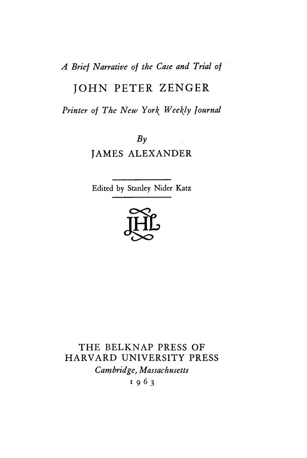 handle is hein.beal/tojpz0001 and id is 1 raw text is: A Brief Narrative of the Case and Trial ofJOHN PETER ZENGERPrinter of The New York Weekly JournalByJAMES ALEXANDEREdited by Stanley Nider KatzTHE BELKNAP PRESS OFHARVARD UNIVERSITY PRESSCambridge, Massachusetts1963