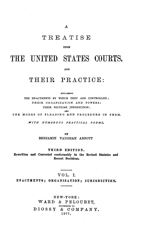 handle is hein.beal/tpcs0001 and id is 1 raw text is: A             TREATISE                     UPONTHE UNITED STATES COURTS,                     AD        THEIR PRACTICE:                    EXPLAIUNG     THE ENACTMENTS BY WHICH THEY ARE CONTROLLED;         THEIR ORGANIZATION AND POWERS;             THEIR PECULIAR JURISDICTION;                      AND THE MODES OF PLEADING AND PROCEDURE IN THEM.WITH NUMEROUS  PRACTICAL FORMS.              BY    BENJAMIN VAUGHAN ABBOTT              THIRD EDITION.Rewritten and Corrected conformably to the Revised Statutes and                Recent Decisions.                  VOL.  I. ENACTMENTS;  ORGANIZATION; JURISDICTION.                NEW-YORK:          WARD & PELOUBET,                  SUCCESSORS TO        DIOSSY & COMPANY.                   1877.