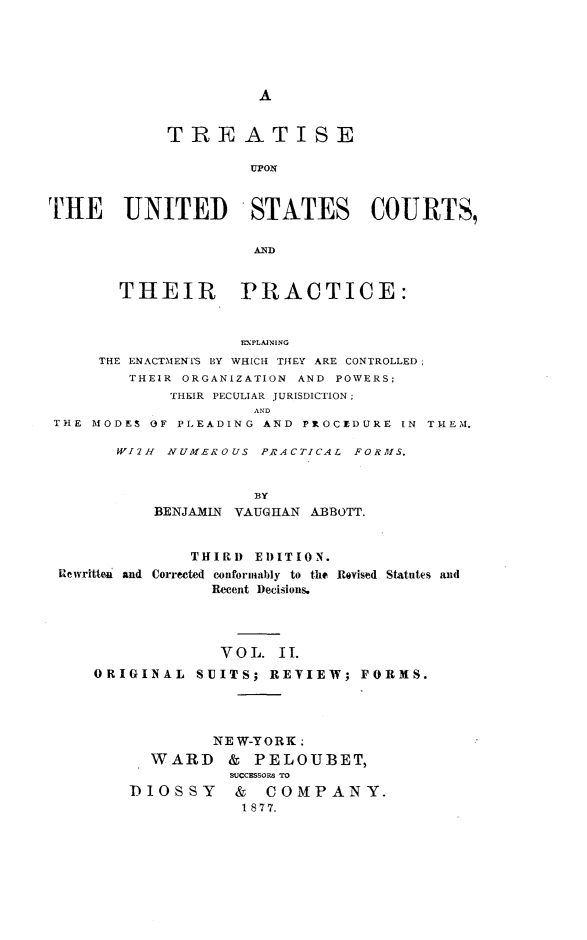 handle is hein.beal/tpcs0002 and id is 1 raw text is: A            TREATISE                     UPONTHE UNITED STATES COURTS,                     AND       THEIR PRACTICE:                    EXPLAINING     THE ENACTMENTS BY WHICH THEY ARE CONTROLLED;        THEIR ORGANIZATION AND POWERS;             THEIR PECULIAR JURISDICTION;                     ANDTHE  MODES OF PLEADING AND PROCEDURE IN THEM,WI7H NUMEROUS  PRACTICAL FORMS.              BY    BENJAMIN VAUGHAN ABBOTT.              THIRD EDITION.Rewritten and Corrected conforniably to the Revised Statutes and                Recent Decisions.                VOIL.  II.    ORIGINAL  SUITS;  REVIEW;  FORMS.                NEW-YORK.          WARD    & PELOUBET,                  SUCCESSORS TO       DIOSSY & COMPANY.                   1 8 77.