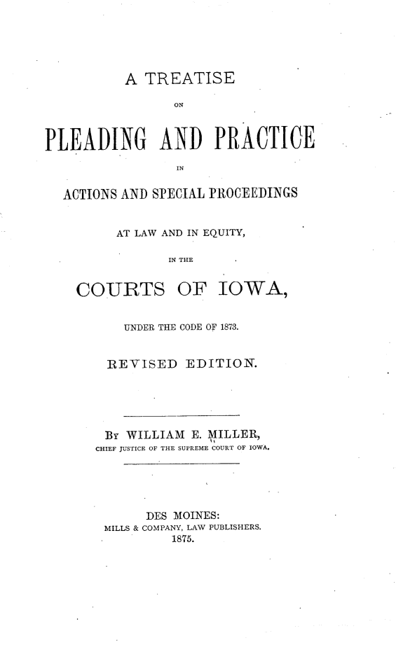 handle is hein.beal/tppasple0001 and id is 1 raw text is: A TREATISEONPLEADING AND PRACTICEINACTIONS AND SPECIAL PROCEEDINGSAT LAW AND IN EQUITY,IN THECOURTSOF IOWA,UNDER THE CODE OF 1873.REVISED EDITION.BY WILLIAM E. MILLER,CHIEF JUSTICE OF THE SUPREME COURT OF IOWA.DES MOINES:MILLS & COMPANY, LAW PUBLISHERS.1875.
