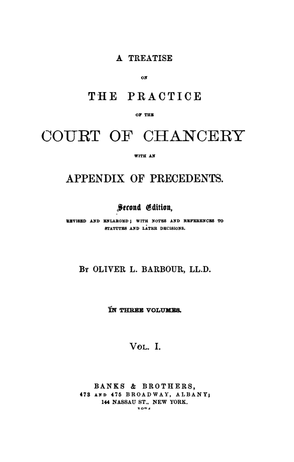 handle is hein.beal/tprachny0001 and id is 1 raw text is: A TREATISE          ONTHE PRACTICE         OF THECOURT OFCHANCERYWITH ANAPPENDIX OF PRECEDENTS.          strond (dEtion,REVISED AND ENLARGHED; WITH NOTES AND REFERENCES TO       STATUTES AND LATER DECISIONS.   By OLIVER L. BARBOUR, LL.D.        IN THREE VOLUMES            VOL. I.     BANKS & BROTHERS,   478 AND 475 BROADWAY, ALBANY;       144 NASSAU ST., NEW YORK.              I 0A