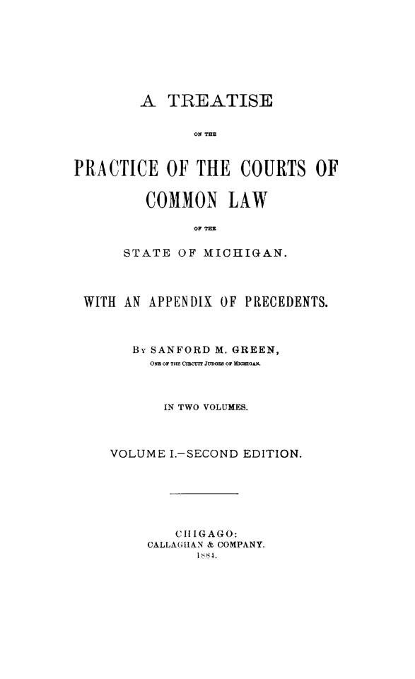 handle is hein.beal/trepcmlwmi0001 and id is 1 raw text is:          A  TREATISE               ON THEPRACTICE OF THE COURTS OF   COMMON LAW         OF T   ISTATE  OF MICHIGAN.WITH AN APPENDIX  OF PRECEDENTS.      Bv SANFORD M. GREEN,         ONE OF TIE CIRCUIT JUDGES OF MICHIGAN.         IN TWO VOLUMES.   VOLUME  I.-SECOND EDITION.            CHIGAGO:        CALLAGIHAN & COMPANY.               1 '84.