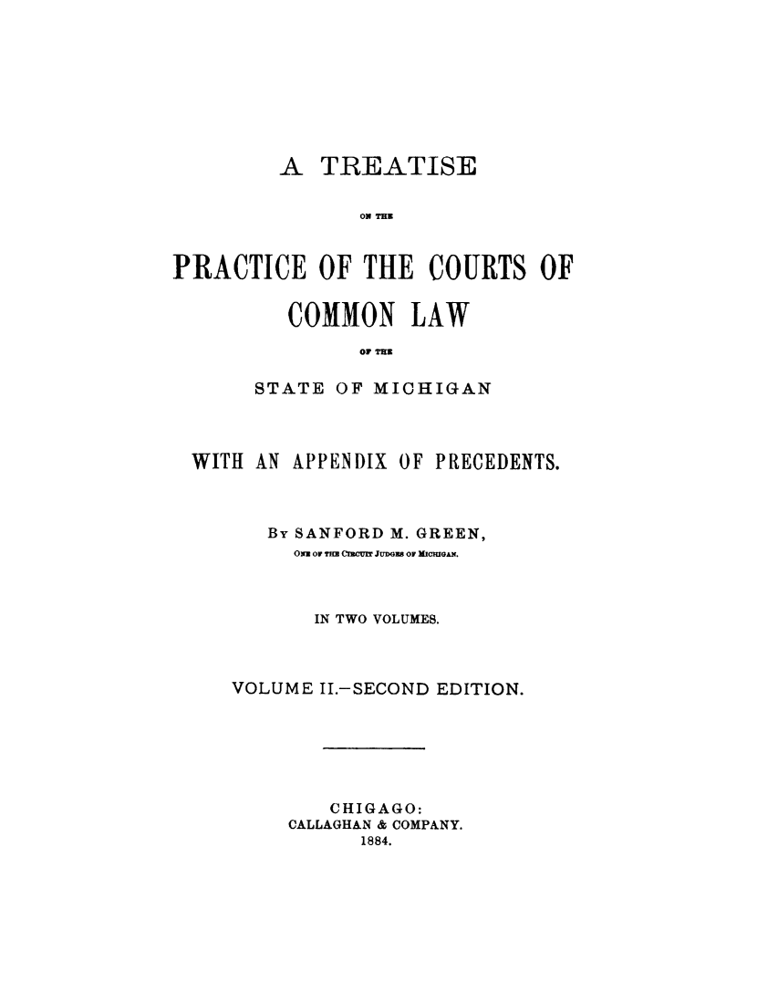 handle is hein.beal/trepcmlwmi0002 and id is 1 raw text is:          A  TREATISE                TO THEPRACTICE OF THE COURTS OF   COMMON LAW         OF TIHSTATE  OF MICHIGANWITH AN  APPENDIX OF PRECEDENTS.      By SANFORD M. GREEN,         Oxm Or TM CInCoM JUDGEB 01 MICIGAN.         IN TWO VOLUMES.   VOLUME  II.-SECOND EDITION.            CHIGAGO:        CALLAGHAN & COMPANY.              1884.