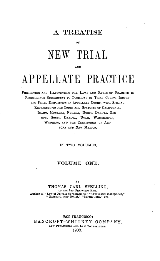 handle is hein.beal/tsialppr0001 and id is 1 raw text is: A TREATISEONNEW TRIALANDAPPELLATE PRACTICEPRESENTING AND ILLUSTRATING THE LAWS AND RULES OF PRACTICE INPROCEEDINGS SUBSEQUENT TO DECISIONS BY TRIAL COURTS, INCLUD-ING FINAL DISPOSITION IN APPELLATE COURT, WITH SPECIALREFERENCE TO THE CODES AND STATUTES OF CALIFORNIA,IDAHO, MONTANA, NEVADA, NORTH DAKOTA, ORE-GON, SOUTH DAKOTA, UTAH, WASHINGTON,WYOMING, AND THE TERRITORIES OF ARI-ZONA AND NEW MEXICO.IN TWO VOLUMES.VOLUME ONE.BYTHOMAS      CARL    SPELLING,OF THE SAN FRANCISCO BAR,Author of Law of Private Corporations, Trusts and Monopolies,Extraordinary Relief, Injunctions, etc.SAN FRANCISCO:BANCROFT-WHITNEY COMPANY,LAW PUBLISHERS AND LAW BOOKSELLERS.1903.