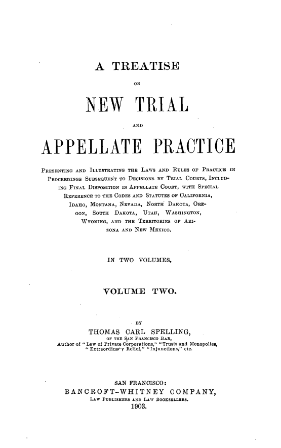 handle is hein.beal/tsialppr0002 and id is 1 raw text is: A TREATISEONNEW TRIALANDAPPELLATE PRACTICEPRESENTING AND ILLUSTRATING THE LAWS AND RULES OF PRACTICE INPROCEEDINGS SUBSEQUE1NT TO DECISIONS BY TRIAL COURTS, INCLUD-ING FINAL DISPOSITION IN APPELLATE COURT, WITH SPECIALREFERENCE TO THE CODES AND STATUTES OF CALIFORNIA,IDAHO, MONTANA, NEVADA, NORTH DAKOTA, ORE-GON, SOUTH   DAKOTA, UTAH, WASHINGTON,WYOMING, AND THE TERRITORIES OF AIi-ZONA AND NEW MEXICO.IN TWO    VOLUMES.VOLUME TWO.BYTHOMAS      CARL    SPELLING,OF THE SAN FRANCISCO BAR,Author of Law of Private Corporations, Trusts and Monopolies,Extraordinary Relief, Injunctions, etc.SAN FRANCISCO:BANCROFT-WHITNEY COMPANY,LAW PUBLISHERS AND LAW BOOKSELLERS.1903.