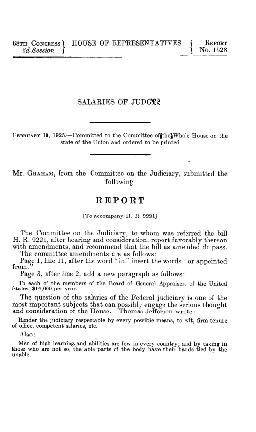 handle is hein.beal/udsj0001 and id is 1 raw text is: 68TH  CONGRESS    HOUSE OF REPRESENTATIVES   2d Session  REPORTNo. 1528SALARIES OF JUDGTEFEBRUARY 19, 1925.-Committed to the Committee ofithelWhole               state of the Union and ordered to be printedHouse on theMr.  GRAHAM,  from  the Committee  on  the Judiciary, submitted the                             following                          REPORT                      [To accompany H. R. 92211   The  Committee  on the Judiciary, to whom  was  referred the billH. R. 9221, after hearing and consideration, report favorably thereonwith amendments,   and recommend   that the bill as amended do pass.   The committee  amendments   are as follows:   Paoe 1, line 11, after the word in insert the words or appointedfrom.'   Page 3, after line 2, add a new paragraph as follows:   To each of the members of the Board of General Appraisers of the UnitedStates, $14,000 per year.   The question of the salaries of the Federal judiciary is one of themost important  subjects that can possibly engage the serious thoughtand consideration of the House.  Thomas  Jefferson wrote:  Render the judiciary respectable by every possible means, to wit, firm tenureof office, competent salaries, etc.  Also:  Men of high learning and abilities are few in every country; and by taking inthose who are not so, the able parts of the body have their hands tied by theunable.