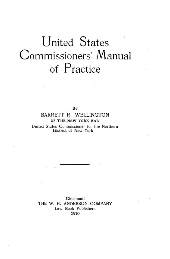 handle is hein.beal/uscomanlp0001 and id is 1 raw text is:        United StatesCommissioners' Manual          of  Practice                 By       BARRETT R. WELLINGTON          OF THE NEW YORK BAR    United States Commissioner for the Northern           District of New York               Cincinnati      THE W. H. ANDERSON COMPANY           Law Book Publishers                 1910