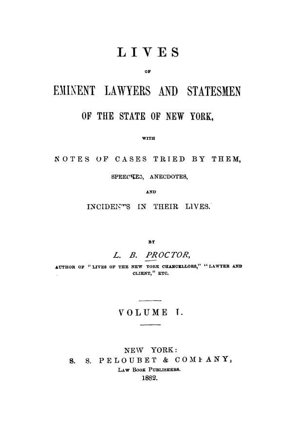 handle is hein.beal/zaan0001 and id is 1 raw text is: LIVESOFEM)INENT LAWYERS An   STATESMENOF THE STATE OF NEW YORK,WITHNOTES OF CASES TRIED BY THEM,SPEEC  TQE, ANECDOTES,ANDINCIDEN'S IN    THEIR    LIVES.ByL. B. PROCTOR,AUTHOR OF  LIVES OF THE NEW YORK CHANCELLORS,  LAWYER ANDCLIENT,  ETC.VOLUMENEW YORK :S. S. PELOUBET & COMIkANY,LAW BOOK PUBLISHERS.1882.
