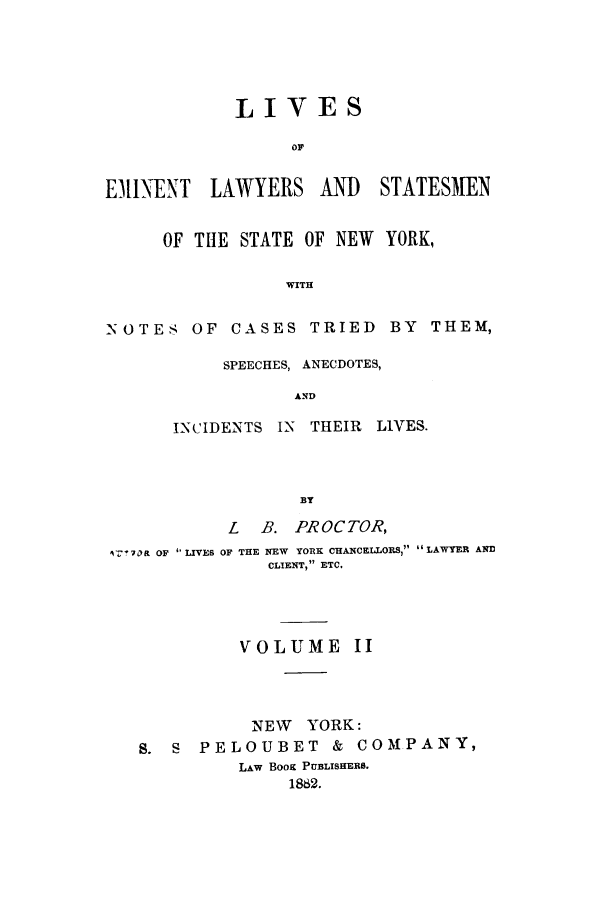 handle is hein.beal/zaan0002 and id is 1 raw text is: LIVESOFEINENT LAWYERS AND STATESMENOF THE STATE OF NEW YORK,WITH-NOTES OF CASES TRIED BY THEM,SPEECHES, ANECDOTES,ANDINCIDENTS IN     THEIR   LIVES.BYL    B. PROCTOR,1'7 !70R OF ' LIVES OF THE NEW YORK CHANCELLORS, LAWYER ANDCLIENT, ETC.VOLUME IINEW YORK:S.   S   PELOUBET            &  COMPANY,LAW BooK PUBLISHERS.1882.