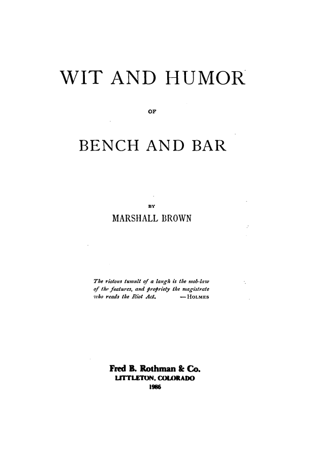 handle is hein.beal/zafs0001 and id is 1 raw text is: WIT AND HUMOROFBENCH AND BARMARSHALL BROWNThe riotous tumult of a laugh is the mob-lawof the features, and propriety the magistrate-tho reads the Riot Act.  -HOLMESFred B. Rothman & Co.IJTTLETM. COLORADO1986