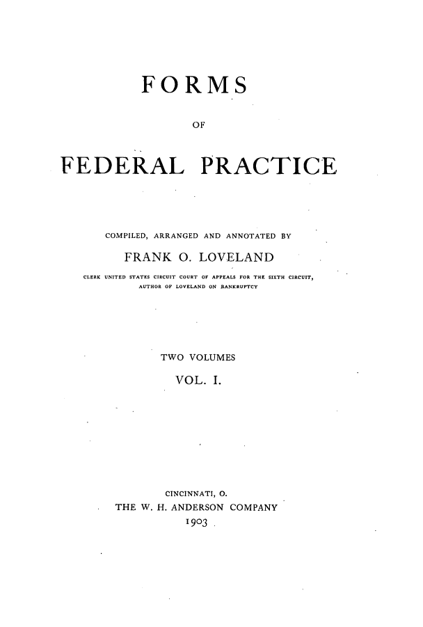 handle is hein.beal/zaoh0001 and id is 1 raw text is: FORMSOFFEDERAL PRACTICECOMPILED, ARRANGED AND ANNOTATED BYFRANK 0. LOVELANDCLERK UNITED STATES CIRCUIT COURT OF APPEALS FOR THE SIXTH CIRCUIT,AUTHOR OF LOVELAND ON BANKRUPTCYTWO VOLUMESVOL. I.CINCINNATI, 0.THE W. H. ANDERSON COMPANY1903 .