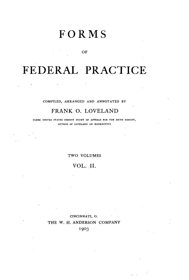 handle is hein.beal/zaoh0002 and id is 1 raw text is: FORMSOFFEDERAL PRACTICECOMPILED, ARRANGED AND ANNOTATED BYFRANK 0. LOVELANDCLERK UNITED STATES CIRCUIT COURT OF APPEALS FOR THE SIXTH CIRCUIT,AUTHOR OF LOVELAND ON BANKRUPTCYTWO VOLUMESVOL.. II.CINCINNATI, 0.THE W. H. ANDERSON COMPANY1903
