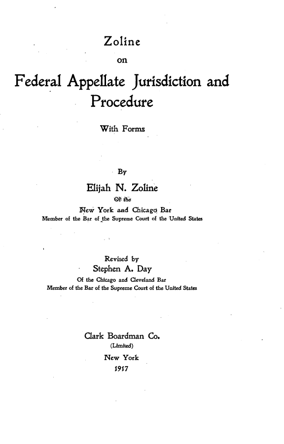 handle is hein.beal/zofajur0001 and id is 1 raw text is: Zoline                          onFederal Appellate Jurisdiction and                   Procedure                     With  Forms                          By                  Eijah  N.  Zoline                New  York and Chicago Bar       Member of the Bar of the Supreme Court of the United States              Revised by        *   Stephen A. Day        Of the Chicago and Ceveland BarMember of the Bar of the Supreme Court of the United States         Gark  Boardman  Co.                (Limited)              New  York                 1917