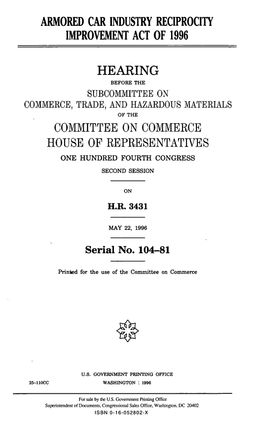 handle is hein.cbhear/aciri0001 and id is 1 raw text is: ARMORED CAR INDUSTRY RECIPROCITYIMPROVEMENT ACT OF 1996HEARINGBEFORE THESUBCOMMITTEE ONCOMMERCE, TRADE, AND HAZARDOUS MATERIALSOF THECOMMITTEE ON COMMERCEHOUSE OF REPRESENTATIVESONE HUNDRED FOURTH CONGRESSSECOND SESSIONONH.R. 3431MAY 22, 1996Serial No. 104-81Printed for the use of the Committee on CommerceU.S. GOVERNMENT PRINTING OFFICE25-110CC            WASHINGTON : 1996For sale by the U.S. Government Printing OfficeSuperintendent of Documents, Congressional Sales Office, Washington, DC 20402ISBN 0-16-052802-X