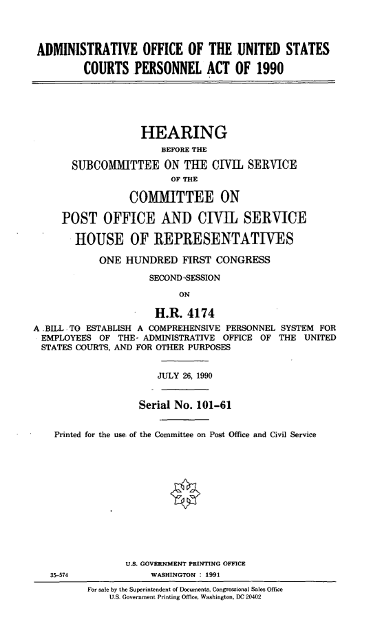 handle is hein.cbhear/adminusc0001 and id is 1 raw text is: ADMINISTRATIVE OFFICE OF THE UNITED STATESCOURTS PERSONNEL ACT OF 1990HEARINGBEFORE THESUBCOMMITTEE ON THE CIVIL SERVICEOF THECOMMITTEE ONPOST OFFICE AND CIVIL SERVICEHOUSE OF REPRESENTATIVESONE HUNDRED FIRST CONGRESSSECOND 'SESSIONONH.R. 4174A .BILL TO ESTABLISH A COMPREHENSIVE PERSONNEL SYSTEM FOREMPLOYEES OF THE- ADMINISTRATIVE OFFICE OF THE UNITEDSTATES COURTS, AND FOR OTHER PURPOSESJULY 26, 1990Serial No. 101-61Printed for the use of the Committee on Post Office and Civil ServiceU.S. GOVERNMENT PRINTING OFFICE35-574              WASHINGTON 1991For sale by the Superintendent of Documents, Congressional Sales OfficeU.S. Government Printing Office, Washington, DC 20402