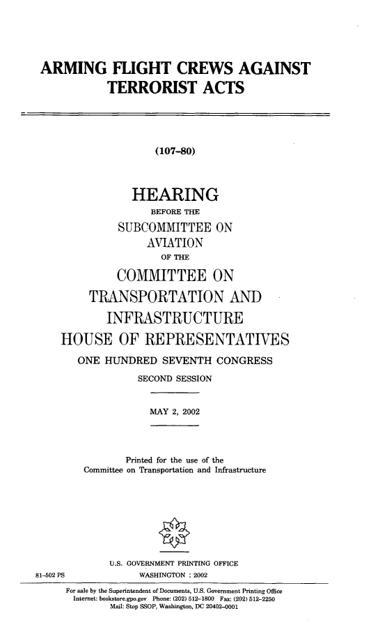 handle is hein.cbhear/afcata0001 and id is 1 raw text is: ARMING FLIGHT CREWS AGAINSTTERRORIST ACTS(107--80)HEARINGBEFORE THESUBCOMMITTEE ONAVIATIONOF THECOMMITTEE ONTRANSPORTATION ANDINFRASTRUCTUREHOUSE OF REPRESENTATIVESONE HUNDRED SEVENTH CONGRESSSECOND SESSIONMAY 2, 2002Printed for the use of theCommittee on Transportation and InfrastructureU.S. GOVERNMENT PRINTING OFFICE81-502 PS            WASHINGTON : 2002For sale by the Superintendent of Documents, U.S. Government Printing OfficeInternet: bookstore.gpo.gov  Phone: (202) 512-1800  Fax: (202) 512-2250Mail: Stop SSOP, Washington, DC 20402-0001