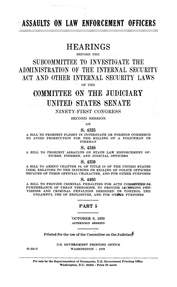 handle is hein.cbhear/aleov0001 and id is 1 raw text is: 





ASSAULTS      ON   LAW   ENFORCEMENT        OFFICERS





                   HEARINGS

                       BEFORE THE

      SUBCOMMITTEE TO INVESTIGATE THE

ADMINISTRATION OF THE INTERNAL SECURITY

ACT AND OTHER INTERNAL SECURITY LAWS
                         OF THE


      COMMITTEE ON THE JUDICIARY


           UNITED STATES SENATE

               NINETY-FIRST CONGRESS

                     SECOND SESSION
                           ON

                         S. 4325
   A BILL TO PROHIBIT FLIGHT IN INTERSTATE OR FOREIGN 'COMMERCE
   TO AVOID PROSECUTION FOR THE KILLING OF A POLICEMAN OR
                         FIREMAN

                         S. 4348
   A BILL TO PROHIBIT ASSAULTS ON STATE LAW ENFORCEMENT OF-
            FICERS, FIREMEN, AND JUDICIAL OFFICERS

                         S. 4359
   A BILL TO AMEND CHAPTER 84, OF TITLE 18 OF THE UNITED STATES
   CODE, RELATING TO THE INJURING OR KILLING OF POLICE OFFICERS
   BECAUSE OF THEIR OFFICIAL CHARACTER, AND FOR OTHER PURPOSES

                         S. 4403
   A BILL TO PROVIDE CRIMINAL PENALTIES FOR ACTS COMM IIK  J  il
   FURTHERANCE OF URBAN TERRORISM, TO PROVIDE IACENSING PHU-
   VISIONS AND CRIMINAL PENALTIES DESIGNED TO CONTROL THE
      UNLAWFUL USE OF EXPLOSIVES, AND FOR OT=R PURPOSES


                        PART 5


                     OCTOBER 9, 1970
                     AFTERNOON SESSION


          Printed for the use of the Committee on the JudiciarY


               U.S. GOVERNMENT PRINTING OFFICE
   51-2130           WASHINGTON : 1970


      For sale by the Superintendent of Documents, U.S. Government Printing Office
                Washington, D.C. 20402 - Price 50 cents


