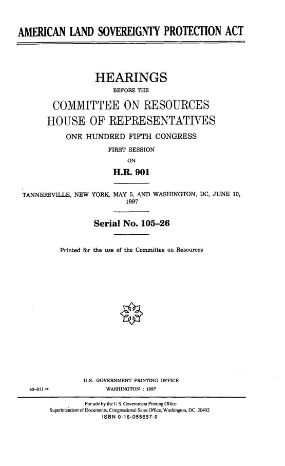 handle is hein.cbhear/alspa0001 and id is 1 raw text is: AMERICAN LAND SOVEREIGNTY PROTECTION ACTHEARINGSBEFORE THECOMMITTEE ON RESOURCESHOUSE OF REPRESENTATIVESONE HUNDRED FIFTH CONGRESSFIRST SESSIONONH.R. 901TANNERSVILLE, NEW YORK, MAY 5, AND WASHINGTON, DC, JUNE 10,1997Serial No. 105-26Printed for the use of the Committee on ResourcesU.S. GOVERNMENT PRINTING OFFICEWASHINGTON : 199743-911 UFor sale by the U.S. Government Printing OfficeSuperintendent of Documents, Congressional Sales Office, Washington, DC 20402ISBN 0-16-055657-0