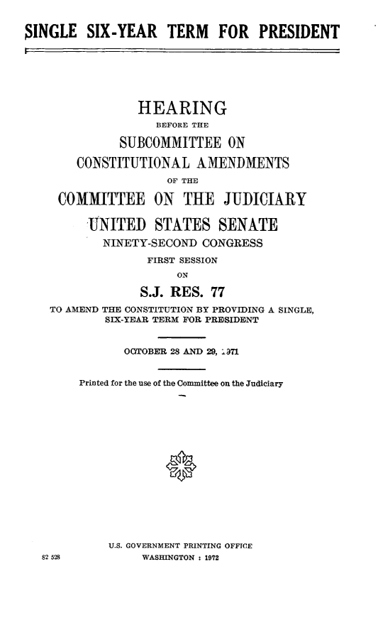 handle is hein.cbhear/aphaazl0001 and id is 1 raw text is: SINGLE SIX-YEAR TERM FOR PRESIDENT

HEARING
BEFORE THE
SUBCOMMITTEE ON
CONSTITUTIONAL AMENIMENTS
OF THE
COMMITTEE ON THE JUDICIARY
UNITED STATES SENATE
NINETY-SECOND CONGRESS
FIRST SESSION
ON
S.J. RES. 77
TO AMEND THE CONSTITUTION BY PROVIDING A SINGLE,
SIX-YEAR TERM FOR PRESIDENT
OOTOBER 28 AND 29, -971
Printed for the use of the Committee on the Judiciary
U.S. GOVERNMENT PRINTING OFFICE
82 528          WASHINGTON : 1972


